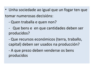 • Unha sociedade ao igual que un fogar ten que
tomar numerosas decisións:
- Quen traballa e quen non?
- Que bens e en que cantidades deben ser
producidos?
- Que recursos económicos (terra, traballo,
capital) deben ser usados na producción?
- A que prezo deben venderse os bens
producidos
 