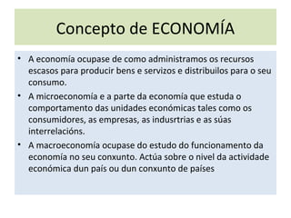 Concepto de ECONOMÍA
• A economía ocupase de como administramos os recursos
escasos para producir bens e servizos e distribuilos para o seu
consumo.
• A microeconomía e a parte da economía que estuda o
comportamento das unidades económicas tales como os
consumidores, as empresas, as indusrtrias e as súas
interrelacións.
• A macroeconomía ocupase do estudo do funcionamento da
economía no seu conxunto. Actúa sobre o nivel da actividade
económica dun país ou dun conxunto de países
 