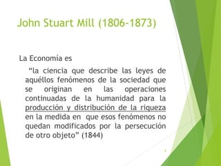 John Stuart Mill (1806-1873)
La Economía es
“la ciencia que describe las leyes de
aquéllos fenómenos de la sociedad que
se originan en las operaciones
continuadas de la humanidad para la
producción y distribución de la riqueza
en la medida en que esos fenómenos no
quedan modificados por la persecución
de otro objeto” (1844)
8
 