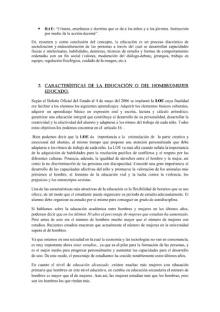    RAE: “Crianza, enseñanza y doctrina que se da a los niños y a los jóvenes. Instrucción
        por medio de la acción docente”.

En, resumen y como conclusión del concepto, la educación es un proceso diacrónico de
socialización y endoculturación de las personas a través del cual se desarrollan capacidades
físicas e intelectuales, habilidades, destrezas, técnicas de estudio y formas de comportamiento
ordenadas con un fin social (valores, moderación del diálogo-debate, jerarquía, trabajo en
equipo, regulación fisiológica, cuidado de la imagen, etc.).




    2. Características de la educación o del hombre/mujer
       educado.

Según el Boletín Oficial del Estado el 4 de mayo del 2006 se implantó la LOE cuya finalidad
era facilitar a los alumnos los siguientes aprendizajes: Adquirir los elementos básicos culturales,
adquirir un aprendizaje básico en expresión oral y escrita, lectura y cálculo aritmético,
garantizar una educación integral que contribuya al desarrollo de su personalidad, desarrollar la
creatividad y la afectividad del alumno y adaptarse a los ritmos del trabajo de cada niño. Todos
estos objetivos los podemos encontrar en el artículo 16. .

 Bien podemos decir que la LOE da importancia a la estimulación de la parte creativa y
emocional del alumno, al mismo tiempo que propone una atención personalizada que debe
adaptarse a los ritmos de trabajo de cada niño. La LOE va más allá cuando señala la importancia
de la adquisición de habilidades para la resolución pacífica de conflictos y el respeto por las
diferentes culturas. Potencia, además, la igualdad de derechos entre el hombre y la mujer, así
como la no discriminación de las personas con discapacidad. Concede una gran importancia al
desarrollo de las capacidades afectivas del niño y promueve la valoración de los animales más
próximos al hombre, el fomento de la educación vial y la lucha contra la violencia, los
prejuicios y los estereotipos sexistas.

Una de las características más atractivas de la educación es la flexibilidad de horarios que se nos
ofrece, de tal modo que el estudiante puede organizare su periodo de estudio adecuadamente. El
alumno debe organizar su estudio por sí mismo para conseguir un grado de autodisciplina.

Si hablamos sobre la educación académica entre hombres y mujeres en los últimos años,
podemos decir que en los últimos 50 años el porcentaje de mujeres que estudian ha aumentado.
Pero antes de esto era el número de hombres mucho mayor que el número de mujeres con
estudios. Recientes estudios muestran que actualmente el número de mujeres en la universidad
supera al de hombres.

Ya que estamos en una sociedad en la cual la economía y las tecnologías no van en consonancia,
es muy importante ahora tener estudios, ya que es el pilar para la formación de las personas, y
es el mejor medio para progresar personalmente y aumentar las capacidades para el desarrollo
de uno. De este modo, el porcentaje de estudiantes ha crecido notablemente estos últimos años.

En cuanto el nivel de educación alcanzado, existen muchas más mujeres con educación
primaria que hombres en este nivel educativo, en cambio en educación secundaria el número de
hombres es mayor que el de mujeres. Aun así, las mujeres estudian más que los hombres, pero
son los hombres los que rindan más.
 