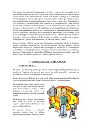 Otro aspecto importante es la desigualdad en hombres y mujeres. En las escuelas a nivel
mundial hay menos niñas que niños. Esto se debe a que tradicionalmente las niñas colaboran
con sus madres en las labores familiares, además estas buscan un trabajo en el cual tengan
también tiempo para las tareas del hogar. Es importante señalar también que las hijas son más
comprometidas en las tareas domésticas que los varones. Hay en lugar como “Burkina Faso”,
África, en donde la mayor parte de las niñas se ocupan de la casa a partir de los 7 años, mientras
que los niños raramente lo hacen antes de los 11, de tal modo que las niñas asisten menos a las
escuelas. Las distancias, faltas de medios de transportes y la inseguridad, es otro obstáculo que
explica la desigualdad entre ambos sexos. En países donde la sociedad es sumamente estricta,
como las musulmanas, las niñas no pueden ser enseñadas por profesores del sexo opuesto, de tal
modo que la proporción de maestras es especialmente escasa. EL embarazo precoz es otra de las
principales razones del abandono de la enseñanza secundaria, las madres que se quedan
embarazadas muy jóvenes, dejan los estudios, y si pueden se ponen a trabajar.

Según el periódico ABC, las carreras más solicitadas por mujeres han sido las de Medicina,
maestra, Enfermería, Administración y Dirección de Empresas, Psicología, Derecho, Ciencias
Empresariales, Arquitectura y en Bellas Artes. Por su parte, las preferencias de los hombres han
sido Medicina, Ciencias Empresariales, Arquitectura, Administración y Dirección de Empresas,
Ingeniería Técnica Industrial-Especialidad en Mecánica, Ciencias de la Actividad Física y del
Deporte, Derecho, Maestro, Arquitectura Técnica e Ingeniería Industrial.



                       3. DIMENSIONES DE LA EDUCACIÓN

        DIMENSIÓN MORAL

En cuanto a esta dimensión, tenemos que tener en cuenta la complejidad de este término, ya que
consiste en “capacitar a las personas para resolver de modo responsable y autónomo las
alternativas o conflictos axiológicos que se les presentan”.

Existen dos conceptos diferentes de la teoría moral; la heteronomía moral, describe la educación
como un proceso de observación, imitación e interiorización de las normas morales.

La autonomía moral se basa en el principio
de la justicia, y para despertar esa conciencia
moral de los alumnos, es decisiva la actitud
dialogante por parte del profesor y el
funcionamiento democrático de la comunidad
escolar.

El hecho de que el hombre contemporáneo
haya vivido un exceso de valoración
subjetiva les ha llevado a identificar el valor
con su realidad subjetiva.

Si queremos alcanzar un desarrollo
sostenible, implica lograr el perfecto
equilibrio entre desarrollo humano y valores
 