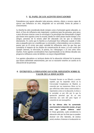 5. El papel de los agentes educadores

Entendemos por agente educador toda persona, entorno, objeto o recurso capaz de
ejercer una influencia en otro, dirigiendo así su actividad, forma de pensar o
conocimiento.

La familia ha sido considerada desde siempre como el principal agente educador, es
decir, el foco de influencia más importante y poderoso para las personas, pero poco
a poco diversas ciencias como la sociología o la psicología han demostrado el papel
que tienen otros agentes como la escuela, donde los niños pasan mucho tiempo o los
amigos, personas de la misma edad del educando con las que se relaciona
diariamente. Es cierto que la familia es el principal foco influyente cuando el niño
aún es pequeño pero no a medida que va creciendo y relacionándose con su entorno,
puesto que en él existe una gran variedad de influencias entre las que hay que
considerar el impacto de los medios de comunicación de masa y el ocio como por
ejemplo Internet, la televisión, la prensa, los videojuegos o el cine entre otros
muchos. Estos agentes socializadores han experimentado en las últimas décadas una
progresiva influencia como tal debido a su mayor disponibilidad.

Los agentes educadores se incluyen dentro de la educación informal de la persona
que hemos delimitado anteriormente, por eso es necesario tenerlos en cuenta en la
educación de las personas.



6. ENTREVISTA A Fernando Savater: reflexiÓN sobre el
                 valor de la educación

                                           Fernando Savater es un filósofo y escritor
                                           español, que ha impartido clases en la
                                           Universidad Complutense de Madrid, es
                                           conocido por sus numerosos libros en los
                                           que reflexiona sobre temas controvertidos e
                                           importantes como es la educación, la ética o
                                           la sociedad, es por ello por lo que la
                                           aportación personal que da en esta
                                           entrevista nos será útil para lograr el
                                           cometido de este monográfico.

                                           En los últimos años ha aumentado
                                           enormemente la deserción escolar, ¿A qué
                                           cree     que     pueda     deberse      esto?
                                           En líneas generales, suele considerarse la
                                           educación sólo por los fines que se pueden
                                           alcanzar con ella: laborales, de estatus
                                           social, etcétera. Entonces si la educación no
 