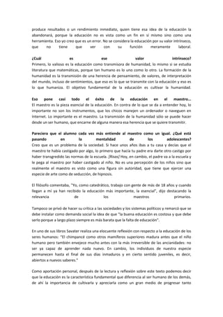 produce resultados o un rendimiento inmediato, quien tiene esa idea de la educación la
abandonará, porque la educación no es vista como un fin en sí mismo sino como una
herramienta. Eso yo creo que es un error. No se considera la educación por su valor intrínseco,
que     no     tiene     que     ver      con     su     función      meramente        laboral.

¿Cuál                 es               ese                  valor                intrínseco?
Primero, lo valioso es la educación como transmisora de humanidad, lo mismo si se estudia
literatura que matemáticas, porque tan humano es lo uno como lo otro. La formación de la
humanidad es la transmisión de una herencia de pensamiento, de valores, de interpretación
del mundo, incluso de sentimientos, que eso es lo que se transmite con la educación y eso es
lo que humaniza. El objetivo fundamental de la educación es cultivar la humanidad.

Eso    pone     casi    todo    el    éxito   de     la   educación     en    el  maestro...
El maestro es la pieza esencial de la educación. En contra de lo que se da a entender hoy, lo
importante no son los instrumentos, que los chicos manejen un ordenador o naveguen en
Internet. Lo importante es el maestro. La transmisión de la humanidad sólo se puede hacer
desde un ser humano, que encarne de alguna manera esa herencia que se quiere transmitir.

Pareciera que el alumno cada vez más entiende al maestro como un igual. ¿Qué está
pasando          en        la         mentalidad          de        los         adolescentes?
Creo que es un problema de la sociedad. Si hace unos años ibas a tu casa y decías que el
maestro te había castigado por algo, lo primero que hacía tu padre era darte otro castigo por
haber transgredido las normas de la escuela. [Risas] Hoy, en cambio, el padre va a la escuela y
le pega al maestro por haber castigado al niño. No es una percepción de los niños sino que
realmente el maestro es visto como una figura sin autoridad, que tiene que ejercer una
especie de arte como de seducción, de hipnosis.

El filósofo comentaba, "Yo, como catedrático, trabajo con gente de más de 18 años y cuando
llegan a mí ya han recibido la educación más importante, la esencial", dijo destacando la
relevancia               de              los               maestros              primarios.

Tampoco se privó de hacer su crítica a las sociedades y los sistemas políticos y remarcó que se
debe instalar como demanda social la idea de que "la buena educación es costosa y que debe
serlo porque a largo plazo siempre es más barata que la falta de educación".

En uno de sus libros Savater realiza una elocuente reflexión con respecto a la educación de los
seres humanos: “El chimpancé como otros mamíferos superiores madura antes que el niño
humano pero también envejece mucho antes con la más irreversible de las ancianidades: no
ser ya capaz de aprender nada nuevo. En cambio, los individuos de nuestra especie
permanecen hasta el final de sus días inmaduros y en cierto sentido juveniles, es decir,
abiertos a nuevos saberes.”

Como aportación personal, después de la lectura y reflexión sobre este texto podemos decir
que la educación es la característica fundamental que diferencia al ser humano de los demás,
de ahí la importancia de cultivarla y apreciarla como un gran medio de progresar tanto
 