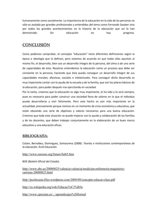 humanamente como socialmente. La importancia de la educación en la vida de las personas no
sólo es avalada por grandes profesionales y entendidos del tema como Fernando Savater sino
por todos los grandes acontecimientos en la historia de la educación que así lo han
demostrado.            Sin          educación           no          hay          progreso.



CONCLUSIÓN

Como podemos comprobar, el concepto “educación” tiene diferentes definiciones según la
época e ideología que lo definan, pero estamos de acuerdo en que todas ellas apuntan al
mismo fin, el desarrollo, bien sea un desarrollo íntegro de la persona, del alma o de una serie
de capacidades de ésta. Nosotras entendemos la educación como un proceso que debe ser
constante en la persona, haciendo que ésta pueda conseguir un desarrollo íntegro de sus
capacidades morales, afectivas, sociales e intelectuales. Para conseguir dicho desarrollo es
muy importante contar con la ayuda de la escuela y de la familia, que son los pilares básicos de
la educación, para poder después irse ejercitando en sociedad.
Por lo tanto, creemos que la educación es algo muy importante, lo ha sido y lo será siempre,
pues es necesaria para poder construir una sociedad llena de valores en la que el individuo
pueda desarrollarse y vivir felizmente. Pero este hecho es aún más importante en la
actualidad, precisamente porque vivimos en un momento de crisis económica y educativa, que
están obviando una serie de objetivos y valores necesarios para una buena educación.
Creemos que toda esta situación se puede mejorar con la ayuda y colaboración de las familias
y de los docentes, que deben trabajar conjuntamente en la elaboración de un buen marco
educativo y una educación eficaz.


BIBLIOGRAFÍA:

Colam, Bernabeu, Dominguez, Somaurena (2008): Teorías e instituciones contemporáneas de
la educación. Ariel Educación

http://www.eurosur.org/futuro/fut65.htm

BOE (Boletín Oficial del Estado)

http://www.abc.es/20080825/valencia-valencia/medicina-enfermeria-magisterio-
carreras-20080825.html

http://pochicasta.files.wordpress.com/2009/09/concepto-educar-clase.pdf

http://es.wikipedia.org/wiki/Educaci%C3%B3n

http://www.cprceuta.es/.../aprendizajes%20formal
 