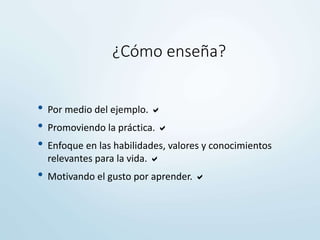 ¿Cómo enseña?
• Por medio del ejemplo. 
• Promoviendo la práctica. 
• Enfoque en las habilidades, valores y conocimientos
relevantes para la vida. 
• Motivando el gusto por aprender. 
 