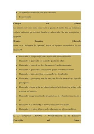 No supera la contradicción educador - educando;
Es reaccionaria.
Concepto del Alumno
Los alumnos son vistos como seres vacíos a quienes el mundo llena de contenidos;
vasijas o recipientes que deben ser llenados por el educador. Son sólo seres pasivos y
receptores.
Relación Educador - Educando
Freire en su “Pedagogía del Oprimido” señala las siguientes características de esta
relación:95
El educador es siempre quien educa; el educando, el que es educado.
El educador es quien sabe; los educandos quienes no saben.
El educador es quien piensa; los educandos son los objetos pensados.
El educador es quien habla; los educandos quienes escuchan dócilmente.
El educador es quien disciplina; los educandos los disciplinados.
El educador es quien opta y prescribe su opción; los educandos quienes siguen la
prescripción.
El educador es quien actúa, los educandos tienen la ilusión de que actúan, en la
actuación del educador.
El educador escoge los contenidos programáticos; los educandos se acomodan a
él.
El educador es la autoridad y se impone; el educando sólo la acata.
El educador es el sujeto del proceso; los educandos son sólo meros objetos.
b) La Concepción Liberadora o Problematizadora de la Educación
Concepción del Hombre
 