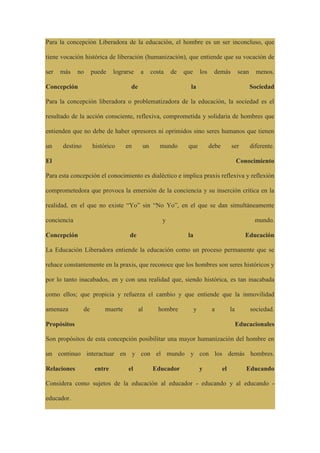 Para la concepción Liberadora de la educación, el hombre es un ser inconcluso, que
tiene vocación histórica de liberación (humanización), que entiende que su vocación de
ser más no puede lograrse a costa de que los demás sean menos.
Concepción de la Sociedad
Para la concepción liberadora o problematizadora de la educación, la sociedad es el
resultado de la acción consciente, reflexiva, comprometida y solidaria de hombres que
entienden que no debe de haber opresores ni oprimidos sino seres humanos que tienen
un destino histórico en un mundo que debe ser diferente.
El Conocimiento
Para esta concepción el conocimiento es dialéctico e implica praxis reflexiva y reflexión
comprometedora que provoca la emersión de la conciencia y su inserción crítica en la
realidad, en el que no existe “Yo” sin “No Yo”, en el que se dan simultáneamente
conciencia y mundo.
Concepción de la Educación
La Educación Liberadora entiende la educación como un proceso permanente que se
rehace constantemente en la praxis, que reconoce que los hombres son seres históricos y
por lo tanto inacabados, en y con una realidad que, siendo histórica, es tan inacabada
como ellos; que propicia y refuerza el cambio y que entiende que la inmovilidad
amenaza de muerte al hombre y a la sociedad.
Propósitos Educacionales
Son propósitos de esta concepción posibilitar una mayor humanización del hombre en
un continuo interactuar en y con el mundo y con los demás hombres.
Relaciones entre el Educador y el Educando
Considera como sujetos de la educación al educador - educando y al educando -
educador.
 