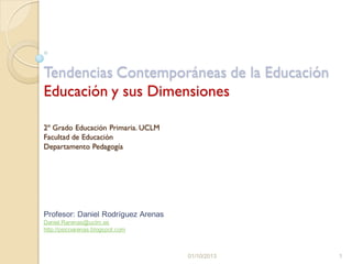 Tendencias Contemporáneas de la Educación
Educación y sus Dimensiones
2º Grado Educación Primaria. UCLM
Facultad de Educación
Departamento Pedagogía

Profesor: Daniel Rodríguez Arenas
Daniel.Rarenas@uclm.es
http://psicoarenas.blogspot.com

01/10/2013

1

 