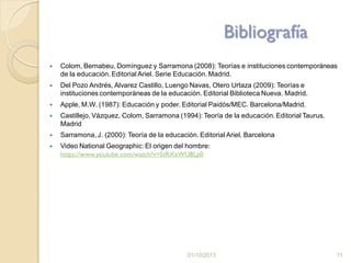Bibliografía
 Colom, Bernabeu, Domínguez y Sarramona (2008): Teorías e instituciones contemporáneas
de la educación. Editorial Ariel. Serie Educación. Madrid.
 Del Pozo Andrés, Alvarez Castillo, Luengo Navas, Otero Urtaza (2009): Teorías e
instituciones contemporáneas de la educación. Editorial Biblioteca Nueva. Madrid.
 Apple, M.W. (1987): Educación y poder. Editorial Paidós/MEC. Barcelona/Madrid.
 Castillejo, Vázquez, Colom, Sarramona (1994): Teoría de la educación. Editorial Taurus.
Madrid
 Sarramona, J. (2000): Teoría de la educación. Editorial Ariel. Barcelona
 Video National Geographic: El origen del hombre:
https://www.youtube.com/watch?v=5tRXxWU8Lp0
01/10/2013 11
 
