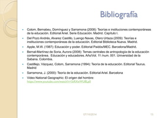 Bibliografía
 Colom, Bernabeu, Domínguez y Sarramona (2008): Teorías e instituciones contemporáneas
de la educación. Editorial Ariel. Serie Educación. Madrid. Capítulo I.
 Del Pozo Andrés, Alvarez Castillo, Luengo Navas, Otero Urtaza (2009): Teorías e
instituciones contemporáneas de la educación. Editorial Biblioteca Nueva. Madrid.
 Apple, M.W. (1987): Educación y poder. Editorial Paidós/MEC. Barcelona/Madrid.
 Bernal-Martínez de Soria, Aurora (2008): Temas centrales de antropología de la educación
contemporánea. Educación y educadores. Año/Vol. 11 /num. 001. Universidad de la
Sabana. Colombia.
 Castillejo, Vázquez, Colom, Sarramona (1994): Teoría de la educación. Editorial Taurus.
Madrid
 Sarramona, J. (2000): Teoría de la educación. Editorial Ariel. Barcelona
 Video National Geographic: El origen del hombre:
https://www.youtube.com/watch?v=5tRXxWU8Lp0
07/10/2014 13
 