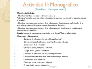Actividad II: Monográfico
(descrita en el campus virtual)
 Objetivo del trabajo:
 - Identificar las ideas, conceptos y dimensiones de lo
"educativo" entre los usuarios del servicio educativo: alumnos, padres/madres (actuales, futuros
o pasados)
 - Identificar conceptos y dimensiones de lo educativo en el colectivo de profesionales de la
educación: profesores/directivos/otros profesionales no docentes.
 - Identificar conceptos y dimensiones de lo educativo entre el colectivo de estudiantes de
magisterio y carreas afines.
 Previo: Lectura de los textos recomendados en la Unidad "Qué es la Educación"
 Conceptos relacionados:
 · Concepto de educación. ¿Es una palabra polisémica?
 · Características de la educación o del hombre/mujer educado.
 · Dimensiones de la educación
 · Educación formal, no formal e informal
 · El papel de los agentes educadores.
 · Concepto de educación. ¿Es una palabra polisémica?
 · Características de la educación o del hombre/mujer educado.
 · Dimensiones de la educación
 · Educación formal, no formal e informal
 · El papel de los agentes educadores.
07/10/2014 15
 
