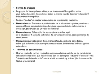  Forma de trabajo:
 En grupos de 5 compañeros, elaborar un documental/Monográfico sobre
¿qué es la educación? ¿Entendemos todos lo mismo cuando decimos “educación”?
Documental/Monográfico
 Posibles “modos” de realizar esta práctica de investigación cualitativa.
 Herramientas: Entrevistas a profesionales de la educación, a padres y madres, a
responsables de establecimientos educativos, a personalidades del mundo de la
educación. Elaboración de un video-documental
 Herramientas: Elaboración de un cuestionario sobre ¿qué
es la educación?Y aplicarlo a al menos 10 personas diferentes. Establecimiento de
conclusiones.
 Herramientas: Elaboración de un monográfico, tipo artículo-periodístico,
sobre qué es la educación: concepto, características, dimensiones, ámbitos, agentes
educadores.
 Informe de conclusiones:
 Una vez realizado, con los resultados obtenidos, elabora un informe de conclusiones
relacionando los datos que has obtenido con los conceptos "educere" / "educare" y las
"dimensiones de la educación": moral, social, económica y política (del documento de
Colom y Sarramona)
07/10/2014 16
 