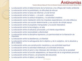 AntinomiasTomado de: Quintana Cabanas, J.M.: Teoria de la Educación.Concepción antinómica de la educación. Dykinson. Madrid
 La educación entre el determinismo de la herencia y los influjos del medio ambiente
 La educación entre la posibilidad y la dificultad de educar
 La educación entre la tarea de informar y la de formar
 La educación entre la hetero – y la auto – educación
 La educación entre la actitud receptora y la actividad creadora
 La educación como mediación entre los impulsos espontáneos y la vida reflexiva
 La educación entre una acción determinante y una acción de simple apoyo
 La educación entre el propósito manipulador y la acción liberadora
 La educación entre la tecnología y el arte
 La educación entre el esfuerzo provocado y el interés espontáneo
 La educación entre racionalidad y afectividad
 La educación entre la disciplina represora y la permisividad en la liberación de
impulsos.
 La educación entre la obediencia y la libertad
 La educación entre la salvaguarda de lo objetivo y de lo subjetivo, de lo absoluto y
de lo relativo
 La educación entre una construcción mecánica y una actividad espiritual
 La educación entre la actividad intelectual y la actividad amorosa
 La educación entre el servir a los intereses del individuo o a los de la sociedad
 La educación entre la función adaptadora y el desarrollo de la originalidad personal
 La educación entre el futuro y el presente del educando
 La educación entre el deber y el derecho
07/10/2014 3
 