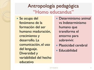 Antropología pedagógica
“Homo educandus”
 Se ocupa del
fenómeno de la
formación del ser
humano: maduración,
crecimiento y
desarrollo. La
comunicación, el uso
del lenguaje.
Diversidad y
variabilidad del hecho
educativo
 Determinismo animal
vs Indeterminismo
humano que
transforma el
entorno para
sobrevivir.
 Plasticidad cerebral
 Educabilidad
07/10/2014 5
 