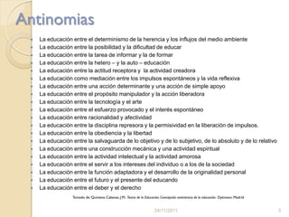 Antinomias
    La educación entre el determinismo de la herencia y los influjos del medio ambiente
    La educación entre la posibilidad y la dificultad de educar
    La educación entre la tarea de informar y la de formar
    La educación entre la hetero – y la auto – educación
    La educación entre la actitud receptora y la actividad creadora
    La educación como mediación entre los impulsos espontáneos y la vida reflexiva
    La educación entre una acción determinante y una acción de simple apoyo
    La educación entre el propósito manipulador y la acción liberadora
    La educación entre la tecnología y el arte
    La educación entre el esfuerzo provocado y el interés espontáneo
    La educación entre racionalidad y afectividad
    La educación entre la disciplina represora y la permisividad en la liberación de impulsos.
    La educación entre la obediencia y la libertad
    La educación entre la salvaguarda de lo objetivo y de lo subjetivo, de lo absoluto y de lo relativo
    La educación entre una construcción mecánica y una actividad espiritual
    La educación entre la actividad intelectual y la actividad amorosa
    La educación entre el servir a los intereses del individuo o a los de la sociedad
    La educación entre la función adaptadora y el desarrollo de la originalidad personal
    La educación entre el futuro y el presente del educando
    La educación entre el deber y el derecho
                  Tomado de: Quintana Cabanas, J.M.: Teoria de la Educación. Concepción antinómica de la educación. Dykinson. Madrid


                                                                        24/11/2011                                                     3
 
