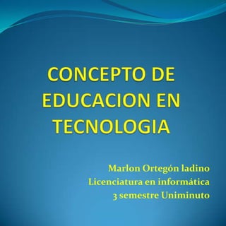 CONCEPTO DE EDUCACION EN TECNOLOGIA Marlon Ortegón ladino Licenciatura en informática 3 semestre Uniminuto 