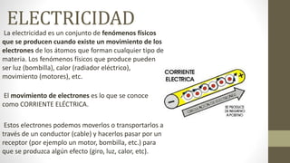 ELECTRICIDAD
La electricidad es un conjunto de fenómenos físicos
que se producen cuando existe un movimiento de los
electrones de los átomos que forman cualquier tipo de
materia. Los fenómenos físicos que produce pueden
ser luz (bombilla), calor (radiador eléctrico),
movimiento (motores), etc.
El movimiento de electrones es lo que se conoce
como CORRIENTE ELÉCTRICA.
Estos electrones podemos moverlos o transportarlos a
través de un conductor (cable) y hacerlos pasar por un
receptor (por ejemplo un motor, bombilla, etc.) para
que se produzca algún efecto (giro, luz, calor, etc).
 