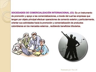 SOCIEDADES DE COMERCIALIZACIÓN INTERNACIONAL (CI): Es un instrumento
de promoción y apoyo a las comercializaciones, a través del cual las empresas que
tengan por objeto principal efectuar operaciones de comercio exterior y particularmente,
orientar sus actividades hacia la promoción y comercialización de productos
colombianos en los mercados externos , recibiendo beneficios tributarios.




                                                    Realizado por: Rox LM
 