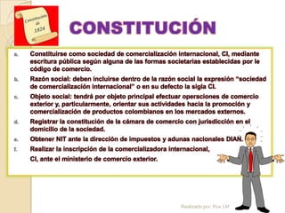 CONSTITUCIÓN
a.   Constituirse como sociedad de comercialización internacional, CI, mediante
     escritura pública según alguna de las formas societarias establecidas por le
     código de comercio.
b.   Razón social: deben incluirse dentro de la razón social la expresión “sociedad
     de comercialización internacional” o en su defecto la sigla CI.
c.   Objeto social: tendrá por objeto principal efectuar operaciones de comercio
     exterior y, particularmente, orientar sus actividades hacia la promoción y
     comercialización de productos colombianos en los mercados externos.
d.   Registrar la constitución de la cámara de comercio con jurisdicción en el
     domicilio de la sociedad.
e.   Obtener NIT ante la dirección de impuestos y adunas nacionales DIAN.
f.   Realizar la inscripción de la comercializadora internacional,
     CI, ante el ministerio de comercio exterior.




                                                        Realizado por: Rox LM
 