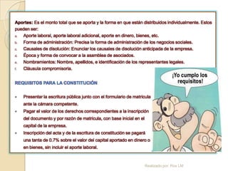 Aportes: Es el monto total que se aporta y la forma en que están distribuidos individualmente. Estos
pueden ser:
a. Aporte laboral, aporte laboral adicional, aporte en dinero, bienes, etc.
b. Forma de administración: Precisa la forma de administración de los negocios sociales.
c. Causales de disolución: Enunciar los causales de disolución anticipada de la empresa.
d. Época y forma de convocar a la asamblea de asociados.
e. Nombramientos: Nombre, apellidos, e identificación de los representantes legales.
f. Cláusula compromisoria.


REQUISITOS PARA LA CONSTITUCIÓN


   Presentar la escritura pública junto con el formulario de matricula
    ante la cámara competente.
   Pagar el valor de los derechos correspondientes a la inscripción
    del documento y por razón de matricula, con base inicial en el
    capital de la empresa.
   Inscripción del acta y de la escritura de constitución se pagará
    una tanta de 0.7% sobre el valor del capital aportado en dinero o
    en bienes, sin incluir el aporte laboral.



                                                                     Realizado por: Rox LM
 