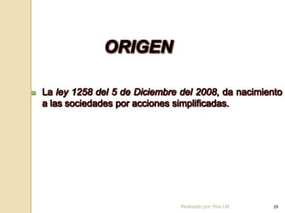 ORIGEN

   La ley 1258 del 5 de Diciembre del 2008, da nacimiento
    a las sociedades por acciones simplificadas.




                                   Realizado por: Rox LM   29
 