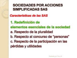 SOCIEDADES POR ACCIONES
  SIMPLIFICADAS SAS
Características de las SAS

1. Redefinición de
elementos esenciales de la sociedad
a. Respecto de la pluralidad
b. Respecto al concurso de “personas”
c. Respecto de la participación en las
pérdidas y utilidades

                             Realizado por: Rox LM
 