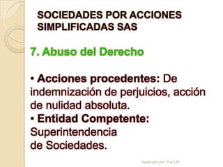 SOCIEDADES POR ACCIONES
 SIMPLIFICADAS SAS

7. Abuso del Derecho

• Acciones procedentes: De
indemnización de perjuicios, acción
de nulidad absoluta.
• Entidad Competente:
Superintendencia
de Sociedades.
                      Realizado por: Rox LM
 