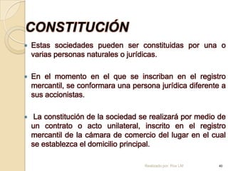 CONSTITUCIÓN
   Estas sociedades pueden ser constituidas por una o
    varias personas naturales o jurídicas.

   En el momento en el que se inscriban en el registro
    mercantil, se conformara una persona jurídica diferente a
    sus accionistas.

    La constitución de la sociedad se realizará por medio de
    un contrato o acto unilateral, inscrito en el registro
    mercantil de la cámara de comercio del lugar en el cual
    se establezca el domicilio principal.

                                     Realizado por: Rox LM   40
 