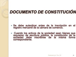 DOCUMENTO DE CONSTITUCIÓN


   Se debe autenticar antes de la inscripción en el
    registro mercantil de la cámara de comercio.

    Cuando los activos de la sociedad sean bienes que
    requieran de escritura pública, la constitución de la
    sociedad debe inscribirse de la misma forma
    correspondiente.




                                 Realizado por: Rox LM   41
 