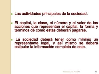    Las actividades principales de la sociedad.

   El capital, la clase, el número y el valor de las
    acciones que representan el capital, la forma y
    términos de como estas deberán pagarse.

    La sociedad deberá tener como mínimo un
    representante legal, y así mismo se deberá
    estipular la información completa de este.




                                Realizado por: Rox LM   43
 
