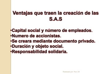 Ventajas que traen la creación de las
                S.A.S

•Capital social y número de empleados.
•Numero de accionistas.
•Se creara mediante documento privado.
•Duración y objeto social.
•Responsabilidad solidaria.



                       Realizado por: Rox LM
 