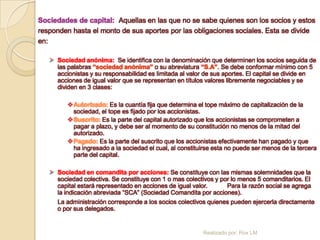 Sociedades de capital: Aquellas en las que no se sabe quienes son los socios y estos
responden hasta el monto de sus aportes por las obligaciones sociales. Esta se divide
en:

    Sociedad anónima: Se identifica con la denominación que determinen los socios seguida de
     las palabras “sociedad anónima” o su abreviatura “S.A”. Se debe conformar mínimo con 5
     accionistas y su responsabilidad es limitada al valor de sus aportes. El capital se divide en
     acciones de igual valor que se representan en títulos valores libremente negociables y se
     dividen en 3 clases:

         Autorizado: Es la cuantía fija que determina el tope máximo de capitalización de la
          sociedad, el tope es fijado por los accionistas.
         Suscrito: Es la parte del capital autorizado que los accionistas se comprometen a
          pagar a plazo, y debe ser al momento de su constitución no menos de la mitad del
          autorizado.
         Pagado: Es la parte del suscrito que los accionistas efectivamente han pagado y que
          ha ingresado a la sociedad el cual, al constituirse esta no puede ser menos de la tercera
          parte del capital.

    Sociedad en comandita por acciones: Se constituye con las mismas solemnidades que la
     sociedad colectiva. Se constituye con 1 o mas colectivos y por lo menos 5 comanditarios. El
     capital estará representado en acciones de igual valor.      Para la razón social se agrega
     la indicación abreviada “SCA” (Sociedad Comandita por acciones).
     La administración corresponde a los socios colectivos quienes pueden ejercerla directamente
     o por sus delegados.


                                                          Realizado por: Rox LM
 