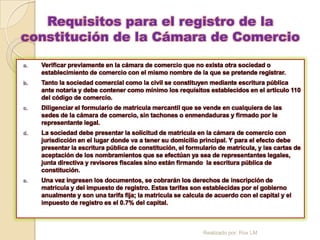 Requisitos para el registro de la
constitución de la Cámara de Comercio

a.   Verificar previamente en la cámara de comercio que no exista otra sociedad o
     establecimiento de comercio con el mismo nombre de la que se pretende registrar.
b.   Tanto la sociedad comercial como la civil se constituyen mediante escritura pública
     ante notaria y debe contener como mínimo los requisitos establecidos en el articulo 110
     del código de comercio.
c.   Diligenciar el formulario de matricula mercantil que se vende en cualquiera de las
     sedes de la cámara de comercio, sin tachones o enmendaduras y firmado por le
     representante legal.
d.   La sociedad debe presentar la solicitud de matricula en la cámara de comercio con
     jurisdicción en el lugar donde va a tener su domicilio principal. Y para el efecto debe
     presentar la escritura pública de constitución, el formulario de matricula, y las cartas de
     aceptación de los nombramientos que se efectúan ya sea de representantes legales,
     junta directiva y revisores fiscales sino están firmando la escritura pública de
     constitución.
e.   Una vez ingresen los documentos, se cobrarán los derechos de inscripción de
     matricula y del impuesto de registro. Estas tarifas son establecidas por el gobierno
     anualmente y son una tarifa fija; la matricula se calcula de acuerdo con el capital y el
     impuesto de registro es el 0.7% del capital.



                                                             Realizado por: Rox LM
 