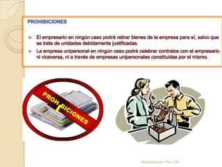 PROHIBICIONES


   El empresario en ningún caso podrá retirar bienes de la empresa para sí, salvo que
    se trate de unidades debidamente justificadas.
   La empresa unipersonal en ningún caso podrá celebrar contratos con el empresario
    ni viceversa, ni a través de empresas unipersonales constituidas por el mismo.




                                                   Realizado por: Rox LM
 