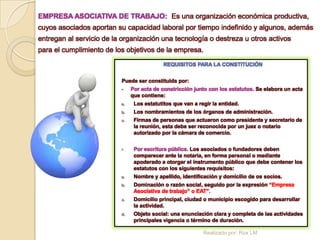 EMPRESA ASOCIATIVA DE TRABAJO: Es una organización económica productiva,
cuyos asociados aportan su capacidad laboral por tiempo indefinido y algunos, además
entregan al servicio de la organización una tecnología o destreza u otros activos
para el cumplimiento de los objetivos de la empresa.
                                            REQUISITOS PARA LA CONSTITUCIÓN


                          Puede ser constituida por:
                              Por acta de constricción junto con los estatutos. Se elabora un acta
                               que contiene:
                          a.    Los estatutitos que van a regir la entidad.
                          b.    Los nombramientos de los órganos de administración.
                          c.    Firmas de personas que actuaron como presidente y secretario de
                                la reunión, esta debe ser reconocida por un juez o notario
                                autorizado por la cámara de comercio.


                               Por escritura pública. Los asociados o fundadores deben
                                comparecer ante la notaria, en forma personal o mediante
                                apoderado a otorgar el instrumento público que debe contener los
                                estatutos con los siguientes requisitos:
                          a.    Nombre y apellido, identificación y domicilio de os socios.
                          b.    Dominación o razón social, seguido por la expresión “Empresa
                                Asociativa de trabajo” o EAT”.
                          c.    Domicilio principal, ciudad o municipio escogido para desarrollar
                                la actividad.
                          d.    Objeto social: una enunciación clara y completa de las actividades
                                principales vigencia o término de duración.

                                                            Realizado por: Rox LM
 