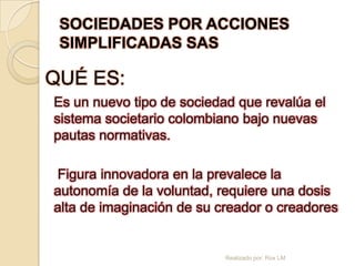 SOCIEDADES POR ACCIONES
 SIMPLIFICADAS SAS

QUÉ ES:
Es un nuevo tipo de sociedad que revalúa el
sistema societario colombiano bajo nuevas
pautas normativas.

Figura innovadora en la prevalece la
autonomía de la voluntad, requiere una dosis
alta de imaginación de su creador o creadores


                           Realizado por: Rox LM
 