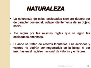 NATURALEZA
• La naturaleza de estas sociedades siempre deberá ser
  de carácter comercial, independientemente de su objeto
  social.

•    Se regirá por las mismas reglas que se rigen las
    sociedades anónimas.

• Cuando se traten de efectos tributarios. Las acciones y
  valores no podrán ser negociadas en la bolsa, ni ser
  inscritas en el registro nacional de valores y emisores.



                                  Realizado por: Rox LM   30
 