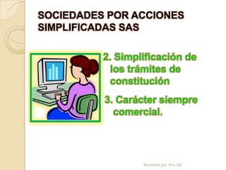 SOCIEDADES POR ACCIONES
SIMPLIFICADAS SAS

          2. Simplificación de
            los trámites de
            constitución
          3. Carácter siempre
            comercial.




                  Realizado por: Rox LM
 