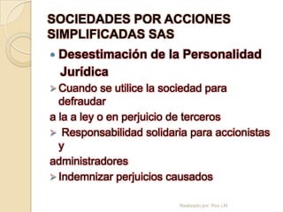SOCIEDADES POR ACCIONES
SIMPLIFICADAS SAS
   Desestimación de la Personalidad
    Jurídica
 Cuando    se utilice la sociedad para
  defraudar
a la a ley o en perjuicio de terceros
 Responsabilidad solidaria para accionistas
  y
administradores
 Indemnizar perjuicios causados


                         Realizado por: Rox LM
 