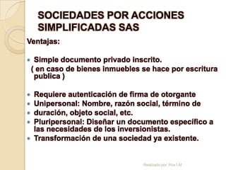 SOCIEDADES POR ACCIONES
     SIMPLIFICADAS SAS
Ventajas:

    Simple documento privado inscrito.
    ( en caso de bienes inmuebles se hace por escritura
     publica )

 Requiere autenticación de firma de otorgante
 Unipersonal: Nombre, razón social, término de
 duración, objeto social, etc.
 Pluripersonal: Diseñar un documento específico a
  las necesidades de los inversionistas.
 Transformación de una sociedad ya existente.



                                  Realizado por: Rox LM
 