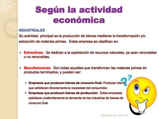 Según la actividad
              económica
INDUSTRIALES
Su actividad principal es la producción de bienes mediante la transformación y/o
extracción de materias primas. Estas empresa se clasifican en:


   Extractivas: Se dedican a la explotación de recursos naturales, ya sean renovables
    o no renovables.


   Manufactureras: Son todas aquellas que transforman las materias primas en
    productos terminados, y pueden ser:


     Empresas que producen bienes de consumo final: Producen bienes
      que satisfacen directamente la necesidad del consumidor.
     Empresas que producen bienes de producción: Estas empresas
      satisfacen preferiblemente la demanda de las industrias de bienes de
      consumo final.


                                                         Realizado por: Rox LM
 