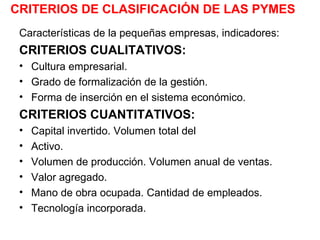 CRITERIOS DE CLASIFICACIÓN DE LAS PYMES
 Características de la pequeñas empresas, indicadores:
 CRITERIOS CUALITATIVOS:
 • Cultura empresarial.
 • Grado de formalización de la gestión.
 • Forma de inserción en el sistema económico.
 CRITERIOS CUANTITATIVOS:
 •   Capital invertido. Volumen total del
 •   Activo.
 •   Volumen de producción. Volumen anual de ventas.
 •   Valor agregado.
 •   Mano de obra ocupada. Cantidad de empleados.
 •   Tecnología incorporada.
 