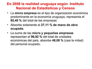 En 2008 la realidad uruguaya según Instituto
     Nacional de Estadísticas y Censos
• La micro empresa es el tipo de organización económica
  predominante en la economía uruguaya, representa el
  85,40 % del total de las empresas
• Absorbe solamente el 27,11 % de mano de obra
  ocupada.
• La suma de las micro y pequeñas empresas
  representan el 96,92 % del total de unidades
  económicas del país, absorbe 48,08 % (casi la mitad)
  del personal ocupado.
 