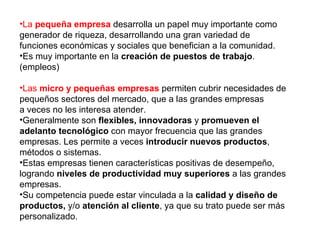 •La pequeña empresa desarrolla un papel muy importante como
generador de riqueza, desarrollando una gran variedad de
funciones económicas y sociales que benefician a la comunidad.
•Es muy importante en la creación de puestos de trabajo.
(empleos)

•Las micro y pequeñas empresas permiten cubrir necesidades de
pequeños sectores del mercado, que a las grandes empresas
a veces no les interesa atender.
•Generalmente son flexibles, innovadoras y promueven el
adelanto tecnológico con mayor frecuencia que las grandes
empresas. Les permite a veces introducir nuevos productos,
métodos o sistemas.
•Estas empresas tienen características positivas de desempeño,
logrando niveles de productividad muy superiores a las grandes
empresas.
•Su competencia puede estar vinculada a la calidad y diseño de
productos, y/o atención al cliente, ya que su trato puede ser más
personalizado.
 