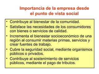 Importancia de la empresa desde
           el punto de vista social
• Contribuye al bienestar de la comunidad.
• Satisface las necesidades de los consumidores
  con bienes o servicios de calidad.
• Incrementa el bienestar socioeconómico de una
  región al consumir materias primas, servicios y
  crear fuentes de trabajo.
• Cubre la seguridad social, mediante organismos
  públicos o privados.
• Contribuye al sostenimiento de servicios
  públicos, mediante el pago de tributos.
 