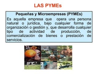 LAS PYMEs
     Pequeñas y Microempresas (PYMEs)
Es aquella empresa que opera una persona
natural o jurídica, bajo cualquier forma de
organización o gestión y, que desarrolla cualquier
tipo    de   actividad    de    producción,    de
comercialización de bienes o prestación de
servicios.
 