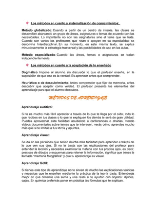 Los métodos en cuanto a sistematización de conocimientos:
Método globalizado: Cuando a partir de un centro de interés, las clases se
desarrollan abarcando un grupo de áreas, asignaturas o temas de acuerdo con las
necesidades. Lo importante no son las asignaturas sino el tema que se trata.
Cuando son varios los profesores que rotan o apoyan en su especialidad se
denomina Interdisciplinar. En su momento, en este mismo texto, se explica
minuciosamente la estrategia trasversal y las posibilidades de uso en las aulas.
Método especializado: Cuando las áreas, temas o asignaturas se tratan
independientemente.
Los métodos en cuanto a la aceptación de lo enseñado
Dogmático: Impone al alumno sin discusión lo que el profesor enseña, en la
suposición de que eso es la verdad. Es aprender antes que comprender.
Heurístico o de descubrimiento: Antes comprender que fijar de memoria, antes
descubrir que aceptar como verdad. El profesor presenta los elementos del
aprendizaje para que el alumno descubra.
MÉTODOS DE APRENDIZAJE
Aprendizaje auditivo:
Si te es mucho más fácil aprender a través de lo que te llega por el oído, todo lo
que recibes en tus clases o lo que te expliquen los demás te será de gran utilidad.
Puedes aprovechar esta facilidad acudiendo a conferencias o charlas, viendo
vídeos documentales sobre temas que te interesen, verás cómo aprendes mucho
más que si te limitas a tus libros y apuntes.
Aprendizaje visual:
Se da en las personas que tienen mucha más facilidad para aprender a través de
lo que ven sus ojos. Si no te basta con las explicaciones del profesor para
entender la lección y necesitas examinar la materia con tus propios ojos, es decir,
precisas de dibujos o esquemas para retener la información, significa que tienes la
llamada "memoria fotográfica" y que tu aprendizaje es visual.
Aprendizaje táctil:
Si tienes este tipo de aprendizaje no te sirven de mucho las explicaciones teóricas
y necesitas que te enseñen mediante la práctica de la teoría dada. Entenderás
mejor en qué consiste una suma y una resta si te ayudan con objetos: lápices,
cajas. En química preferirás poner en práctica las fórmulas que te explican.
 
