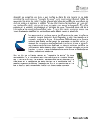ubicación es compartida por todos o por muchos o, dicho de otra manera, no se debe
considerar la construcción de “concepto de época” como construcción individual. Hablar de
apariencia nos remite de modo inmediato a las características perceptibles de un producto, es
decir, se ubica en la esfera de lo estético. Para su determinación, la mayoría de las veces, con
una mediana información o conocimiento, no se requiere más que de la observación. El nivel de
precisión en la ubicación cronológica de un “concepto de época “dependerá, claro está, de la
información y los conocimientos del observador. A menor información tendremos rangos muy
vagos de ubicación y calificativos como antiguo, viejo, clásico, moderno, actual, etc.

                   Los aspectos de un producto que se identifican como de mayor importancia
                   en asocio con una época son: la configuración, el color, los materiales y la
                   expresión propia de la técnica y la tecnología. Si bien la apariencia de cada
                   producto está ligada con la imagen de una época, en sentido estricto no
                   depende del momento en que fue fabricado o producido sino de la ubicación
                   que posteriormente hacemos de él. Así, por ejemplo, podemos identificar los
                   vehículos con aletas traseras, stops redondos y boceles cromados, como de
                   los años cincuenta o sesenta independientemente de que su fabricación se
                   hubiera realizado en esa época.

Hoy en día no podríamos pensar en “conceptos de época” de larga
permanencia. Por el contrario corresponden prácticamente con cada década,
por lo menos en la memoria reciente y es presumible que agrupen periodos
más largos en la medida que se alejan también de la experiencia vital. Y
podríamos pensar también en “conceptos de época” en construcción en los
que el diseño y particularmente los diseñadores tienen mucho que decir.




                                                                       2    Teoría del objeto
 