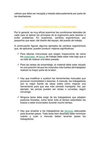 valiosa que debe ser recogida y tratada adecuadamente por parte de
los diseñadores.
LOS PRINCIPIOS BÁSICOS DE LA ERGONOMÍA
Por lo general, es muy eficaz examinar las condiciones laborales de
cada caso al aplicar los principios de la ergonomía para resolver o
evitar problemas. En ocasiones, cambios ergonómicos, por
pequeños que sean, del diseño del equipo, del puesto de trabajo,
A continuación figuran algunos ejemplos de cambios ergonómicos
que, de aplicarse, pueden producir mejoras significativas:
 Para labores minuciosas que exigen inspeccionar de cerca
los materiales, el banco de trabajo debe estar más bajo que si
se trata de realizar una labor pesada.
 Para las tareas de ensamblaje, el material debe estar situado
en una posición tal que los músculos más fuertes del trabajador
realicen la mayor parte de la labor.
 Hay que modificar o sustituir las herramientas manuales que
provocan incomodidad o lesiones. A menudo, los trabajadores
son la mejor fuente de ideas sobre cómo mejorar una
herramienta para que sea más cómodo manejarla. Así, por
ejemplo, las pinzas pueden ser rectas o curvadas, según
convenga.
 Ninguna tarea debe exigir de los trabajadores que adopten
posturas forzadas, como tener todo el tiempo extendidos los
brazos o estar encorvados durante mucho tiempo.
 Hay que enseñar a los trabajadores las técnicas adecuadas
para levantar pesos. Toda tarea bien diseñada debe minimizar
cuánto y cuán a menudo deben levantar pesos los
trabajadores.
 