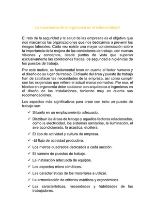 La importancia de la ergonomía en el entorno laboral
El reto de la seguridad y la salud de las empresas es el objetivo que
nos marcamos las organizaciones que nos dedicamos a prevenir los
riesgos laborales. Cada vez existe una mayor concienciación sobre
la importancia de la mejora de las condiciones de trabajo, con nuevas
visiones y conceptos, desde puntos de vista que superan
exclusivamente las condiciones físicas, de seguridad e higiénicas de
los puestos de trabajo.
Por este motivo, es fundamental tener en cuenta el factor humano y
el diseño de su lugar de trabajo. El diseño del área y puesto de trabajo
han de satisfacer las necesidades de la empresa, así como cumplir
con las exigencias que refiere el actual marco normativo. Por eso, el
técnico en ergonomía debe colaborar con arquitectos e ingenieros en
el diseño de las instalaciones, teniendo muy en cuenta sus
recomendaciones.
Los aspectos más significativos para crear con éxito un puesto de
trabajo son:
 Situarlo en un emplazamiento adecuado.
 Distribuir las áreas de trabajo y aquellos factores relacionados,
como la electricidad, los sistemas sanitarios, la iluminación, el
aire acondicionado, la acústica, etcétera.
 El tipo de actividad y cultura de empresa.
 -El flujo de actividad productiva.
 Los metros cuadrados dedicados a cada sección.
 El número de puestos de trabajo.
 La instalación adecuada de equipos.
 Los aspectos micro climáticos.
 Las características de los materiales a utilizar.
 La armonización de criterios estéticos y ergonómicos.
 Las características, necesidades y habilidades de los
trabajadores.
 